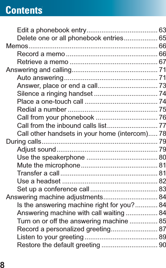 8Edit a phonebook entry...................................... 63Delete one or all phonebook entries.................. 65Memos..................................................................... 66Record a memo ................................................. 66Retrieve a memo ............................................... 67Answering and calling.............................................. 71Auto answering.................................................. 71Answer, place or end a call................................ 73Silence a ringing handset .................................. 74Place a one-touch call ....................................... 74Redial a number ................................................ 75Call from your phonebook ................................. 76Call from the inbound calls list........................... 77Call other handsets in your home (intercom)..... 78During calls.............................................................. 79Adjust sound...................................................... 79Use the speakerphone ...................................... 80Mute the microphone......................................... 81Transfer a call .................................................... 81Use a headset ................................................... 82Set up a conference call .................................... 83Answering machine adjustments............................. 84Is the answering machine right for you?............ 84Answering machine with call waiting ................. 84Turn on or off the answering machine ............... 85Record a personalized greeting......................... 87Listen to your greeting ....................................... 89Restore the default greeting .............................. 90
