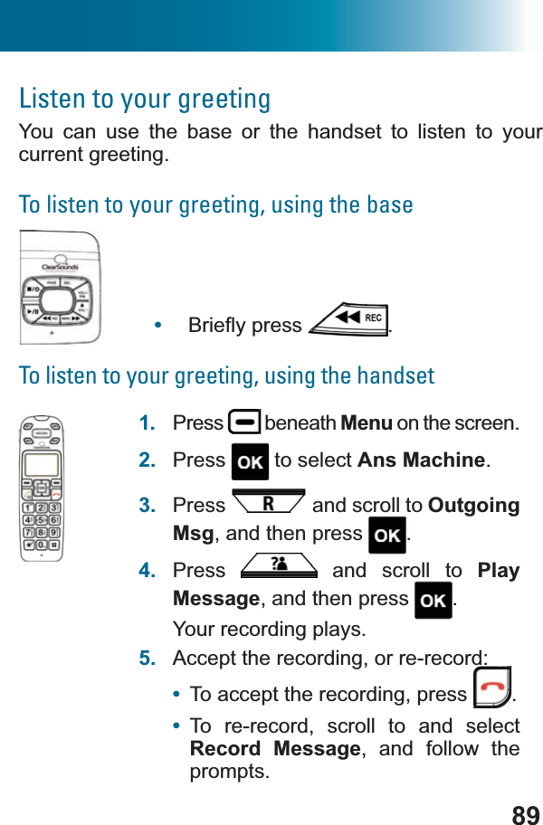 89Listen to your greetingYou can use the base or the handset to listen to your current greeting.To listen to your greeting, using the base•%ULHÀ\SUHVV .To listen to your greeting, using the handset1. Press  beneath Menu on the screen.2. Press  to select Ans Machine.3. Press  and scroll to OutgoingMsg, and then press  .4. Press  and scroll to PlayMessage, and then press  .Your recording plays.5. Accept the recording, or re-record:•To accept the recording, press .•To re-record, scroll to and select Record Message, and follow the prompts.