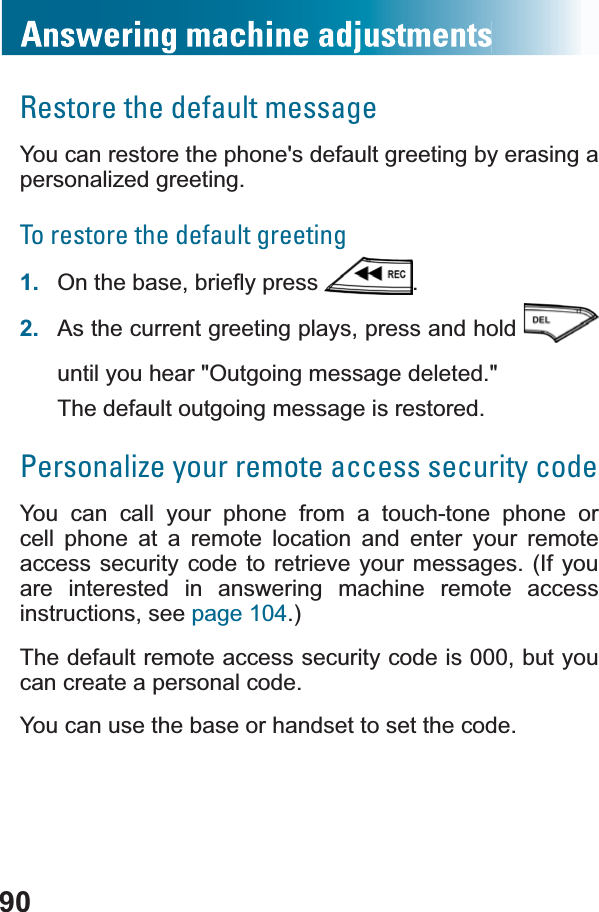 90Restore the default messageYou can restore the phone&apos;s default greeting by erasing a personalized greeting. To restore the default greeting1. 2QWKHEDVHEULHÀ\SUHVV .2. As the current greeting plays, press and hold until you hear &quot;Outgoing message deleted.&quot;The default outgoing message is restored.Personalize your remote access security codeYou can call your phone from a touch-tone phone or cell phone at a remote location and enter your remote access security code to retrieve your messages. (If you are interested in answering machine remote access instructions, see page 104.)The default remote access security code is 000, but you can create a personal code.You can use the base or handset to set the code.