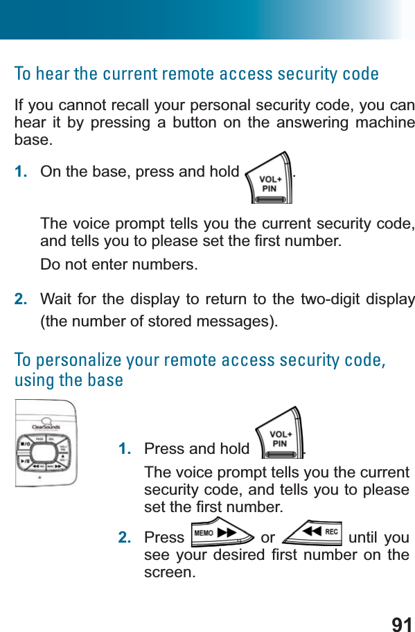 91To hear the current remote access security codeIf you cannot recall your personal security code, you can hear it by pressing a button on the answering machine base.1. On the base, press and hold  .The voice prompt tells you the current security code, DQGWHOOV\RXWRSOHDVHVHWWKH¿UVWQXPEHUDo not enter numbers. 2. Wait for the display to return to the two-digit display (the number of stored messages).To personalize your remote access security code, using the base1. Press and hold  .The voice prompt tells you the current security code, and tells you to please VHWWKH¿UVWQXPEHU2. Press  or   until you VHH\RXU GHVLUHG ¿UVWQXPEHU RQ WKHscreen.