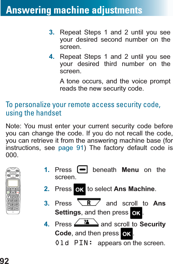 923. Repeat Steps 1 and 2 until you see your desired second number on the screen.4. Repeat Steps 1 and 2 until you see your desired third number on the screen.A tone occurs, and the voice prompt reads the new security code.To personalize your remote access security code, using the handsetNote: You must enter your current security code before you can change the code. If you do not recall the code, you can retrieve it from the answering machine base (for instructions, see page 91) The factory default code is 000.1. Press  beneath Menu on the screen.2. Press  to select Ans Machine.3. Press  and scroll to AnsSettings, and then press  .4. Press  and scroll to SecurityCode, and then press  .Old PIN: appears on the screen.