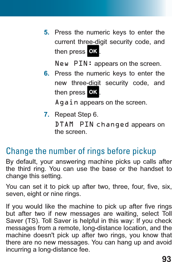 935. Press the numeric keys to enter the current three-digit security code, and then press  .New PIN: appears on the screen.6. Press the numeric keys to enter the new three-digit security code, and then press  .Again appears on the screen.7. Repeat Step 6.DTAM PIN changed appears on the screen.Change the number of rings before pickupBy default, your answering machine picks up calls afterthe third ring. You can use the base or the handset to change this setting.&lt;RX FDQVHWLW WRSLFNXS DIWHU WZRWKUHHIRXU ¿YHVL[seven, eight or nine rings.,I\RX ZRXOG OLNHWKH PDFKLQHWR SLFN XSDIWHU ¿YH ULQJVbut after two if new messages are waiting, select Toll Saver (TS). Toll Saver is helpful in this way: If you check messages from a remote, long-distance location, and the machine doesn&apos;t pick up after two rings, you know that there are no new messages. You can hang up and avoid incurring a long-distance fee.