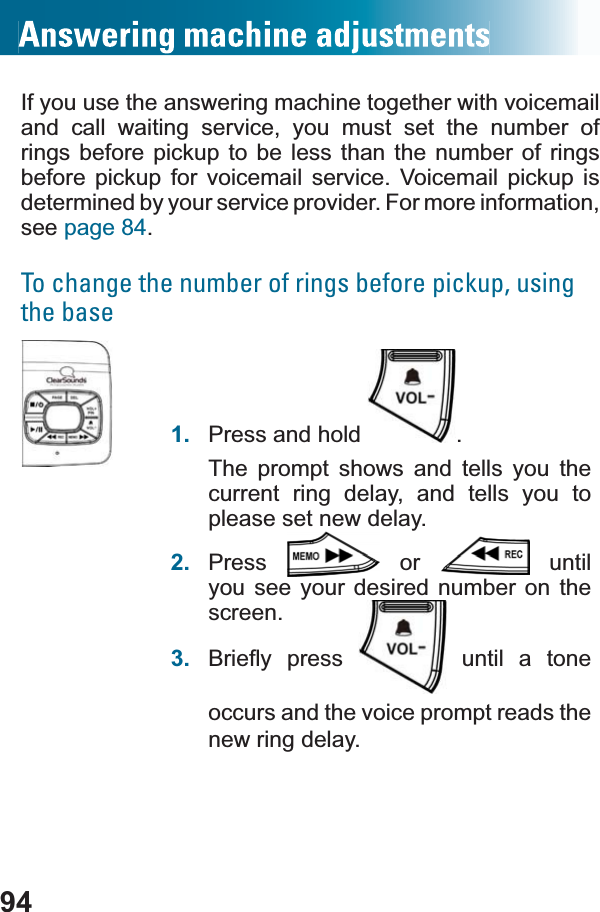 94If you use the answering machine together with voicemailand call waiting service, you must set the number of rings before pickup to be less than the number of rings before pickup for voicemail service. Voicemail pickup is determined by your service provider. For more information, see page 84.To change the number of rings before pickup, using the base1. Press and hold  .The prompt shows and tells you the current ring delay, and tells you to please set new delay.2. Press  or   until you see your desired number on the screen.3. %ULHÀ\ SUHVV  until a tone occurs and the voice prompt reads the new ring delay.