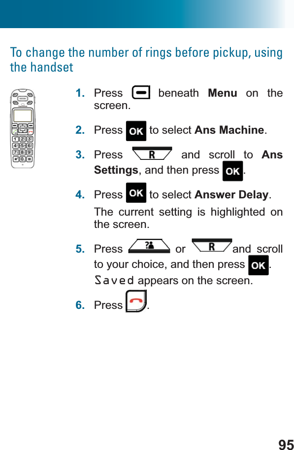 95To change the number of rings before pickup, using the handset1. Press  beneath Menu on the screen.2. Press  to select Ans Machine.3. Press  and scroll to AnsSettings, and then press  .4. Press  to select Answer Delay.The current setting is highlighted on the screen.5. Press  or  and scroll to your choice, and then press  .Saved appears on the screen.6. Press .
