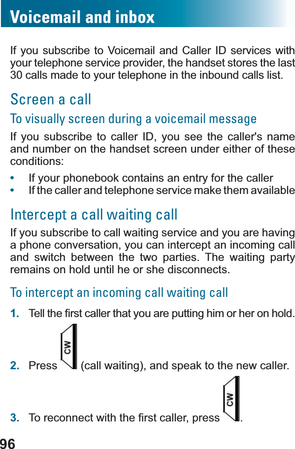 96If you subscribe to Voicemail and Caller ID services with your telephone service provider, the handset stores the last 30 calls made to your telephone in the inbound calls list.Screen a callTo visually screen during a voicemail messageIf you subscribe to caller ID, you see the caller&apos;s name and number on the handset screen under either of these conditions:•If your phonebook contains an entry for the caller•If the caller and telephone service make them availableIntercept a call waiting callIf you subscribe to call waiting service and you are having a phone conversation, you can intercept an incoming call and switch between the two parties. The waiting party remains on hold until he or she disconnects.To intercept an incoming call waiting call1. 7HOOWKH¿UVWFDOOHUWKDW\RXDUHSXWWLQJKLPRUKHURQKROG2. Press  (call waiting), and speak to the new caller.3. 7RUHFRQQHFWZLWKWKH¿UVWFDOOHUSUHVV .