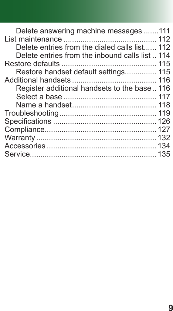 9Delete answering machine messages .......111List maintenance ............................................ 112Delete entries from the dialed calls list...... 112Delete entries from the inbound calls list .. 114Restore defaults ............................................. 115Restore handset default settings............... 115Additional handsets ........................................ 116Register additional handsets to the base .. 116  vfSelect a base ............................................ 117Name a handset ........................................ 118Troubleshooting .............................................. 119Specications ................................................. 126Compliance..................................................... 127Warranty ......................................................... 132Accessories .................................................... 134Service............................................................ 135