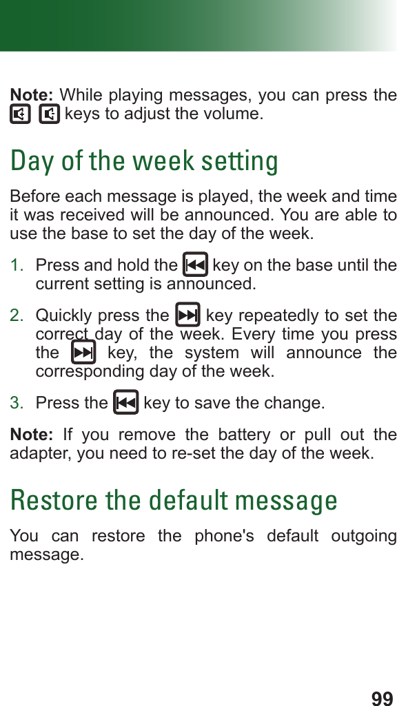 99Note: While playing messages, you can press the  keys to adjust the volume.Day of the week settingBefore each message is played, the week and time it was received will be announced. You are able to use the base to set the day of the week.1.  Press and hold the   key on the base until the current setting is announced.2.  Quickly press the   key repeatedly to set the correct day of the week. Every time you press the   key, the system will announce the corresponding day of the week.3.  Press the   key to save the change.Note: If you remove the battery or pull out the adapter, you need to re-set the day of the week.Restore the default messageYou can restore the phone&apos;s default outgoing message. 