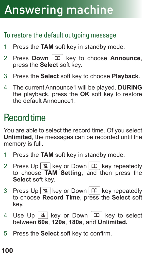 100To restore the default outgoing message1.  Press the TAM soft key in standby mode.2.  Press  Down      key to choose Announce, press the Select soft key.3.  Press the Select soft key to choose Playback.4.  The current Announce1 will be played. DURING the playback, press the OK soft key to restore the default Announce1.Record timeYou are able to select the record time. Of you select Unlimited, the messages can be recorded until the memory is full.1.  Press the TAM soft key in standby mode.2.  Press Up      key or Down      key repeatedly to choose TAM Setting, and then press the Select soft key.3.  Press Up      key or Down      key repeatedly to choose Record Time, press the Select soft key.4.  Use Up      key or Down      key to select between 60s, 120s, 180s, and Unlimited.5.  Press the Select soft key to conrm.Answering machine