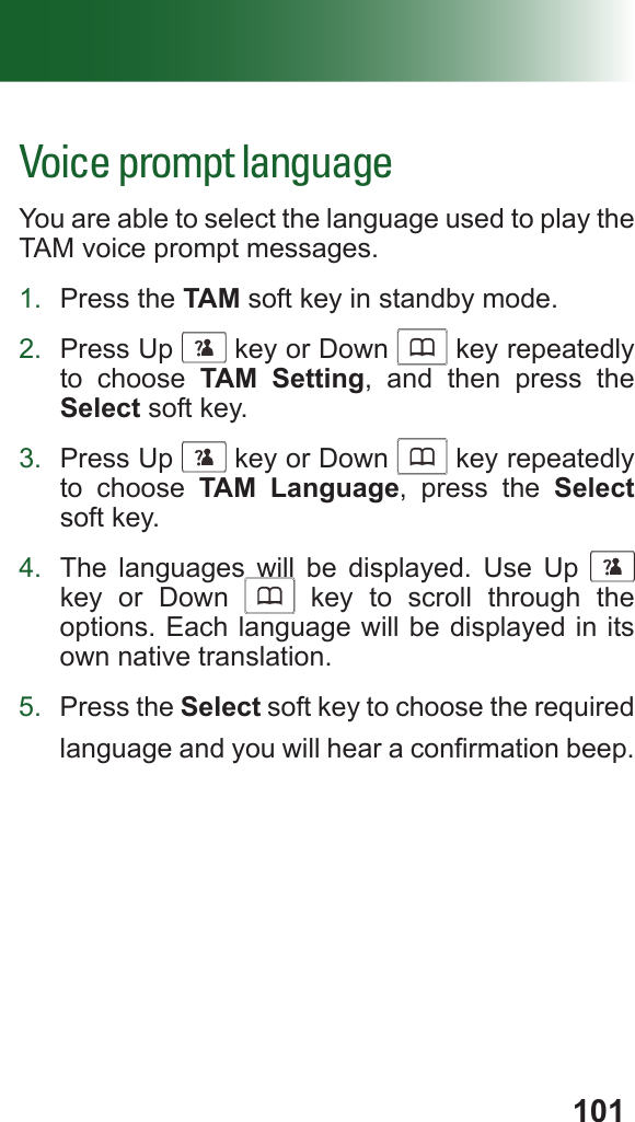 101Voice prompt languageYou are able to select the language used to play the TAM voice prompt messages.1.  Press the TAM soft key in standby mode.2.  Press Up      key or Down      key repeatedly to choose TAM Setting, and then press the Select soft key.3.  Press Up      key or Down      key repeatedly to choose TAM Language, press the Select soft key.4.  The languages will be displayed. Use Up      key or Down      key to scroll through the options. Each language will be displayed in its own native translation.5.  Press the Select soft key to choose the required language and you will hear a conrmation beep.