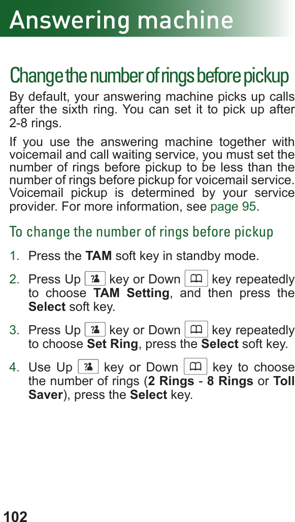102Change the number of rings before pickupBy default, your answering machine picks up calls after the sixth ring. You can set it to pick up after 2-8 rings. If you use the answering machine together with   voicemail and call waiting service, you must set the number of rings before pickup to be less than the number of rings before pickup for voicemail service. Voicemail pickup is determined by your service provider. For more information, see page 95.To change the number of rings before pickup1.  Press the TAM soft key in standby mode.2.  Press Up      key or Down      key repeatedly to choose TAM Setting, and then press the Select soft key.3.  Press Up      key or Down      key repeatedly to choose Set Ring, press the Select soft key.4.  Use Up      key or Down      key to choose the number of rings (2 Rings - 8 Rings or Toll Saver), press the Select key.Answering machine