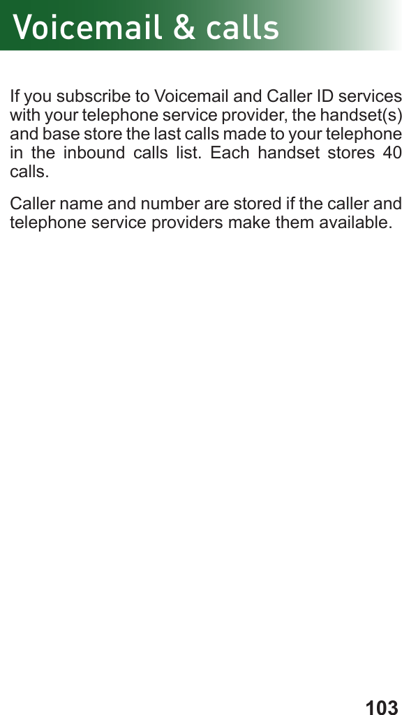 103If you subscribe to Voicemail and Caller ID services with your telephone service provider, the handset(s) and base store the last calls made to your telephone in the inbound calls list. Each handset stores 40 calls.Caller name and number are stored if the caller and telephone service providers make them available.Voicemail &amp; calls
