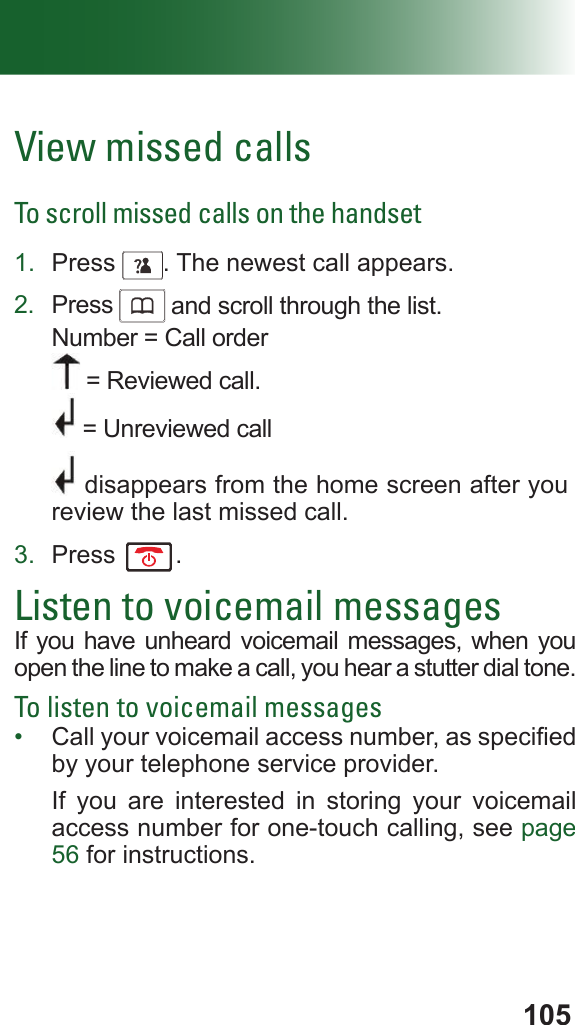 105View missed callsTo scroll missed calls on the handset1.  Press     . The newest call appears.2.  Press      and scroll through the list. Number = Call order = Reviewed call. = Unreviewed call disappears from the home screen after you review the last missed call.3.  Press  .Listen to voicemail messagesIf you have unheard voicemail messages, when you open the line to make a call, you hear a stutter dial tone. To listen to voicemail messages•  Call your voicemail access number, as specied by your telephone service provider.If you are interested in storing your voicemail access number for one-touch calling, see page 56 for instructions.