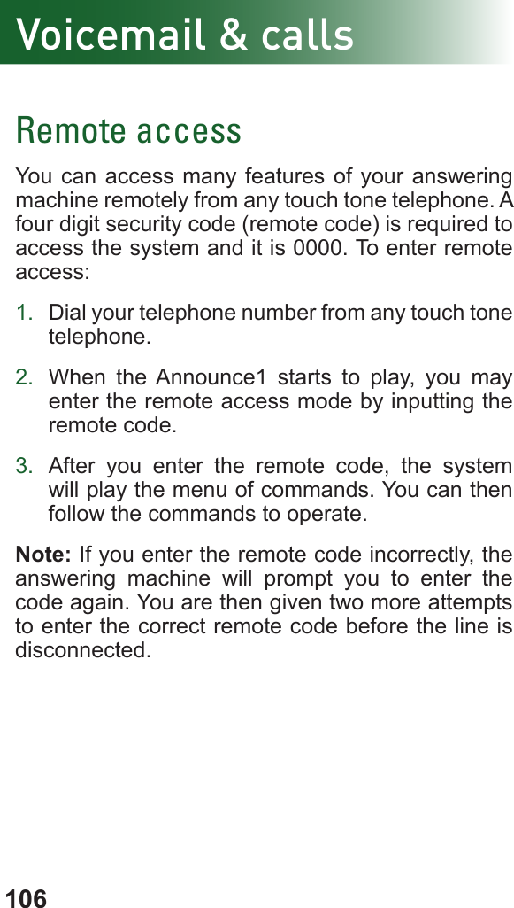 106Remote accessYou can access many features of your answering machine remotely from any touch tone telephone. A four digit security code (remote code) is required to access the system and it is 0000. To enter remote access:1.  Dial your telephone number from any touch tone telephone.2.  When the Announce1 starts to play, you may enter the remote access mode by inputting the remote code.3.  After you enter the remote code, the system will play the menu of commands. You can then follow the commands to operate.Note: If you enter the remote code incorrectly, the answering machine will prompt you to enter the code again. You are then given two more attempts to enter the correct remote code before the line is disconnected.Voicemail &amp; calls