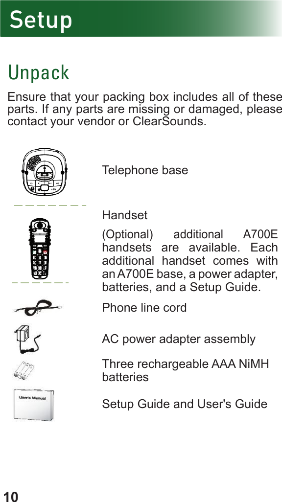 10SetupUnpackEnsure that your packing box includes all of these parts. If any parts are missing or damaged, please contact your vendor or ClearSounds. Telephone base Handset(Optional) additional A700E handsets are available. Each additional handset comes with an A700E base, a power adapter, batteries, and a Setup Guide.Phone line cordAC power adapter assemblyThree rechargeable AAA NiMH batteriesSetup Guide and User&apos;s Guide