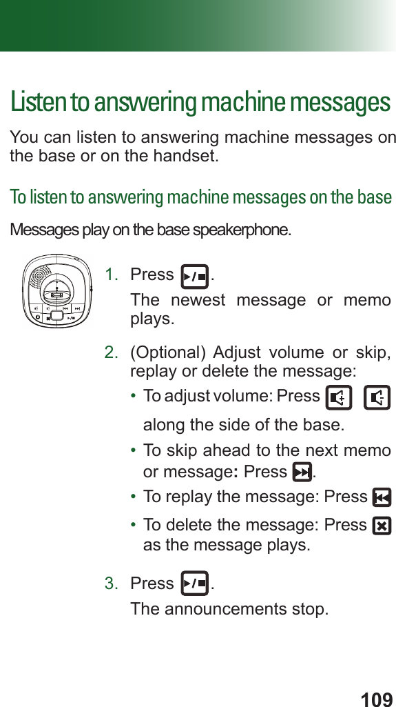109Listen to answering machine messagesYou can listen to answering machine messages on the base or on the handset.To listen to answering machine messages on the baseMessages play on the base speakerphone. 1.  Press  .The newest message or memo plays.2.  (Optional) Adjust volume or skip, replay or delete the message:•  To adjust volume: Press   along the side of the base.•  To skip ahead to the next memo or message: Press  .•  To replay the message: Press •  To delete the message: Press   as the message plays.3.  Press  .The announcements stop.