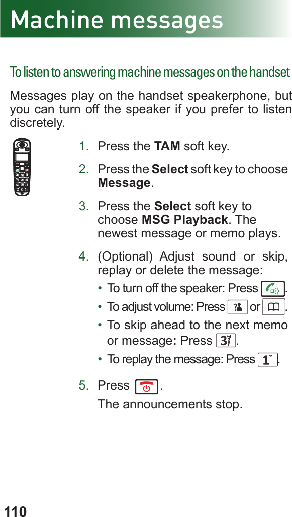 110Machine messagesTo listen to answering machine messages on the handsetMessages play on the handset speakerphone, but you can turn off the speaker if you prefer to listen discretely.1.  Press the TAM soft key.2.  Press the Select soft key to choose Message.3.  Press the Select soft key to choose MSG Playback. The newest message or memo plays.4.  (Optional) Adjust sound or skip, replay or delete the message:•  To turn off the speaker: Press  .•  To adjust volume: Press      or     .•  To skip ahead to the next memo or message: Press  .•  To replay the message: Press  .5.  Press  .The announcements stop.