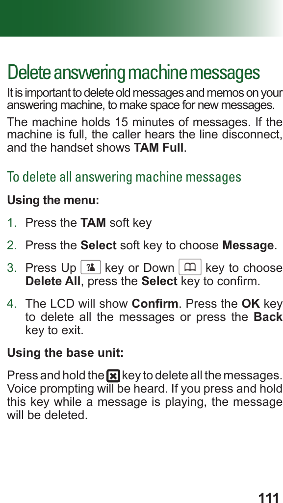 111Delete answering machine messagesIt is important to delete old messages and memos on your answering machine, to make space for new messages. The machine holds 15 minutes of messages. If the machine is full, the caller hears the line disconnect, and the handset shows TAM Full.To delete all answering machine messagesUsing the menu:1.  Press the TAM soft key2.  Press the Select soft key to choose Message.3.  Press Up      key or Down      key to choose Delete All, press the Select key to conrm.4.  The LCD will show Conrm. Press the OK key to delete all the messages or press the Back key to exit.Using the base unit:Press and hold the   key to delete all the messages. Voice prompting will be heard. If you press and hold this key while a message is playing, the message will be deleted.