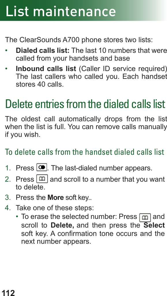 112The ClearSounds A700 phone stores two lists:•  Dialed calls list: The last 10 numbers that were called from your handsets and base•  Inbound calls list (Caller ID service required) The last callers who called you. Each handset stores 40 calls.Delete entries from the dialed calls listThe oldest call automatically drops from the list when the list is full. You can remove calls manually if you wish.To delete calls from the handset dialed calls list1.  Press  . The last-dialed number appears.2.  Press   and scroll to a number that you want to delete.3.  Press the More soft key..4.  Take one of these steps:•  To erase the selected number: Press   and scroll to Delete, and then press the Select soft key. A conrmation tone occurs and the next number appears.List maintenance
