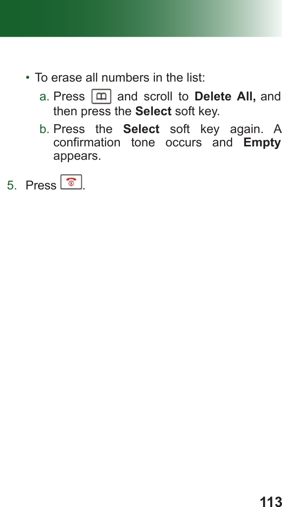 113•  To erase all numbers in the list: a. Press   and scroll to Delete All, and then press the Select soft key.b. Press the Select soft key again. A conrmation  tone  occurs  and  Empty appears.5.  Press  .