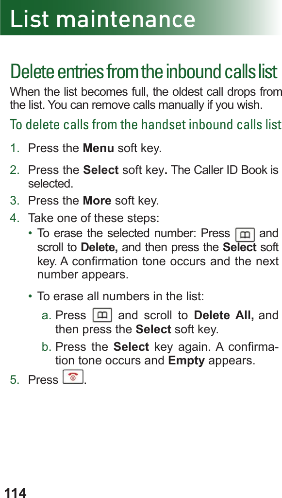 114Delete entries from the inbound calls listWhen the list becomes full, the oldest call drops from the list. You can remove calls manually if you wish.To delete calls from the handset inbound calls list1.  Press the Menu soft key.2.  Press the Select soft key. The Caller ID Book is selected.3.  Press the More soft key.4.  Take one of these steps:•  To erase the selected number: Press   and scroll to Delete, and then press the Select soft key. A conrmation tone occurs and the next number appears.•  To erase all numbers in the list: a. Press   and scroll to Delete All, and then press the Select soft key.b. Press the Select key again. A  conrma-tion tone occurs and Empty appears.5.  Press  .List maintenance