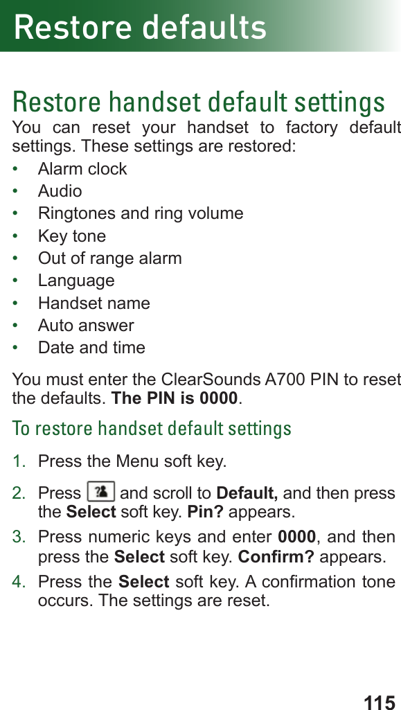 115Restore defaultsRestore handset default settingsYou can reset your handset to factory default settings. These settings are restored:•  Alarm clock•  Audio•  Ringtones and ring volume•  Key tone •  Out of range alarm•  Language•  Handset name•  Auto answer •  Date and timeYou must enter the ClearSounds A700 PIN to reset the defaults. The PIN is 0000.To restore handset default settings1.  Press the Menu soft key.2.  Press   and scroll to Default, and then press the Select soft key. Pin? appears.3.  Press numeric keys and enter 0000, and then press the Select soft key. Conrm? appears. 4.  Press the Select soft key. A conrmation tone occurs. The settings are reset.
