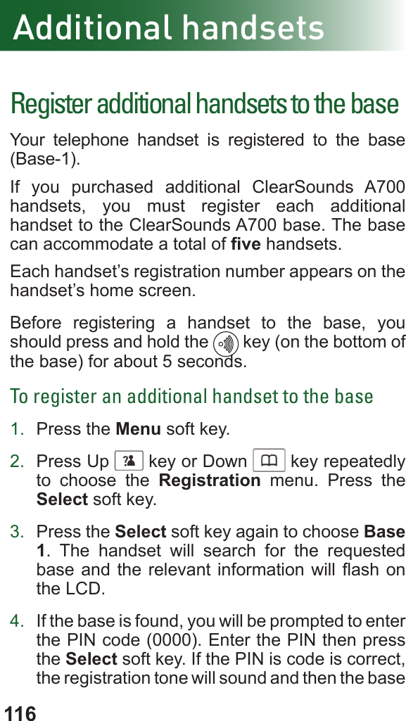 116Additional handsetsRegister additional handsets to the baseYour telephone handset is registered to the base (Base-1). If you purchased additional ClearSounds A700 handsets, you must register each additional handset to the ClearSounds A700 base. The base can accommodate a total of ve handsets.Each handset’s registration number appears on the handset’s home screen.Before registering a handset to the base, you should press and hold the    key (on the bottom of the base) for about 5 seconds.To register an additional handset to the base1.  Press the Menu soft key.2.  Press Up      key or Down      key repeatedly to choose the Registration menu. Press the Select soft key.3.  Press the Select soft key again to choose Base 1. The handset will search for the requested base and the relevant information will  ash  on the LCD.4.  If the base is found, you will be prompted to enter the PIN code (0000). Enter the PIN then press the Select soft key. If the PIN is code is correct, the registration tone will sound and then the base 
