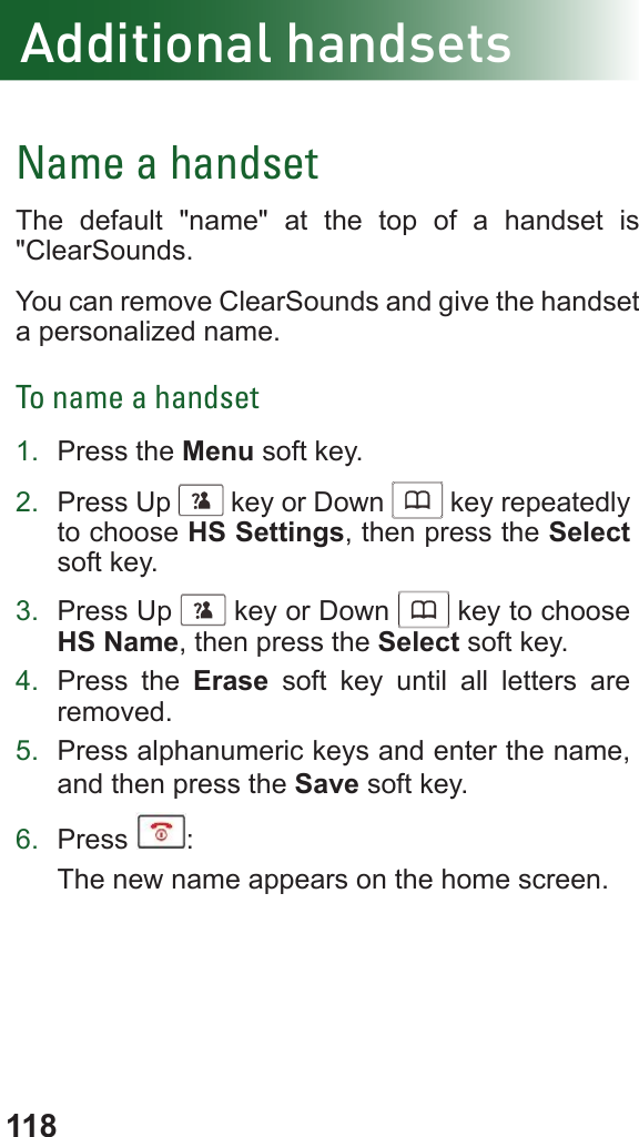 118Additional handsetsName a handsetThe default &quot;name&quot; at the top of a handset is &quot;ClearSounds. You can remove ClearSounds and give the handset a personalized name.To name a handset1.  Press the Menu soft key.2.  Press Up      key or Down      key repeatedly to choose HS Settings, then press the Select soft key.3.  Press Up      key or Down      key to choose HS Name, then press the Select soft key.4.  Press the Erase soft key until all letters are removed.5.  Press alphanumeric keys and enter the name, and then press the Save soft key. 6.  Press  :The new name appears on the home screen.