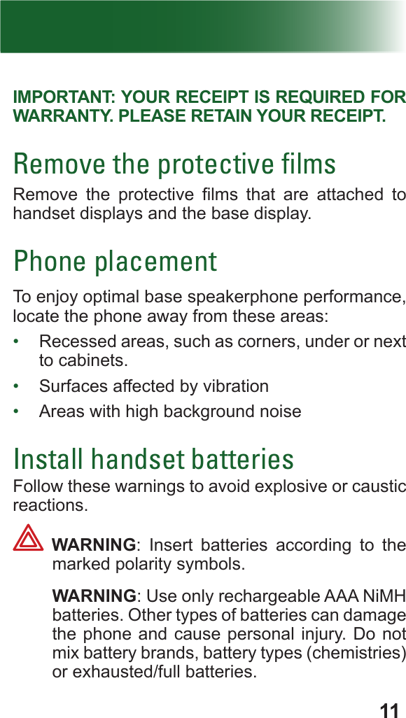 11IMPORTANT: YOUR RECEIPT IS REQUIRED FOR WARRANTY. PLEASE RETAIN YOUR RECEIPT.Remove the protective ﬁlmsRemove  the  protective  lms  that  are  attached  to  handset displays and the base display.Phone placementTo enjoy optimal base speakerphone performance, locate the phone away from these areas:•  Recessed areas, such as corners, under or next to cabinets.•  Surfaces affected by vibration•  Areas with high background noiseInstall handset batteriesFollow these warnings to avoid explosive or caustic reactions. WARNING: Insert batteries according to the marked polarity symbols. WARNING: Use only rechargeable AAA NiMH batteries. Other types of batteries can damage the phone and cause personal injury. Do not mix battery brands, battery types (chemistries) or exhausted/full batteries.