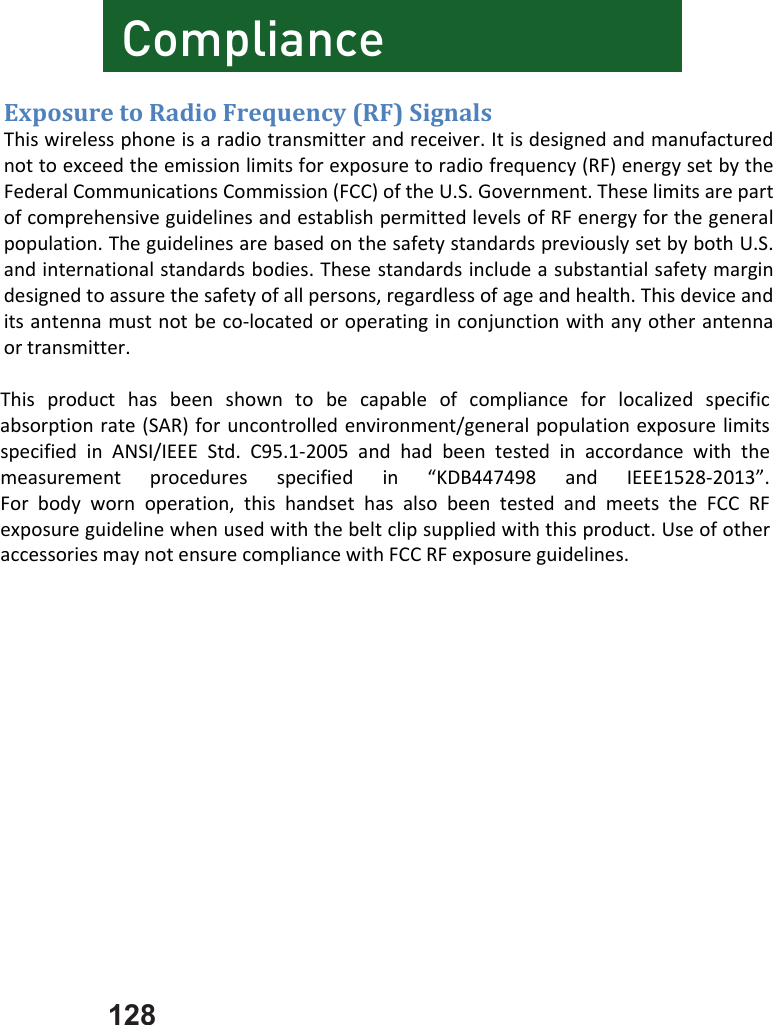128        ComplianceExposuretoRadioFrequency(RF)SignalsThiswirelessphoneisaradiotransmitterandreceiver.Itisdesignedandmanufacturednottoexceedtheemissionlimitsforexposuretoradiofrequency(RF)energysetbytheFederalCommunicationsCommission(FCC)oftheU.S.Government.TheselimitsarepartofcomprehensiveguidelinesandestablishpermittedlevelsofRFenergyforthegeneralpopulation.TheguidelinesarebasedonthesafetystandardspreviouslysetbybothU.S.andinternationalstandardsbodies.Thesestandardsincludeasubstantialsafetymargindesignedtoassurethesafetyofallpersons,regardlessofageandhealth.Thisdeviceanditsantennamustnotbeco‐locatedoroperatinginconjunctionwithanyotherantennaortransmitter.Thisproducthasbeenshowntobecapableofcomplianceforlocalizedspecificabsorptionrate(SAR)foruncontrolledenvironment/generalpopulationexposurelimitsspecifiedinANSI/IEEEStd.C95.1‐2005andhadbeentestedinaccordancewiththemeasurementproceduresspecifiedin“KDB447498andIEEE1528‐2013”.Forbodywornoperation,thishandsethasalsobeentestedandmeetstheFCCRFexposureguidelinewhenusedwiththebeltclipsuppliedwiththisproduct.UseofotheraccessoriesmaynotensurecompliancewithFCCRFexposureguidelines.