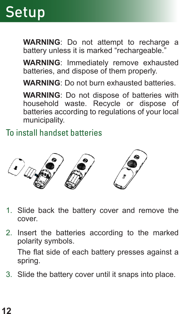 12Setup WARNING: Do not attempt to recharge a battery unless it is marked “rechargeable.” WARNING: Immediately remove exhausted batteries, and dispose of them properly. WARNING: Do not burn exhausted batteries. WARNING: Do not dispose of batteries with household waste. Recycle or dispose of batteries according to regulations of your local municipality.To install handset batteries           1.  Slide  back the battery cover and remove the cover.2.  Insert the batteries according to the marked polarity symbols. The at side of each battery presses against a spring.3.  Slide the battery cover until it snaps into place.