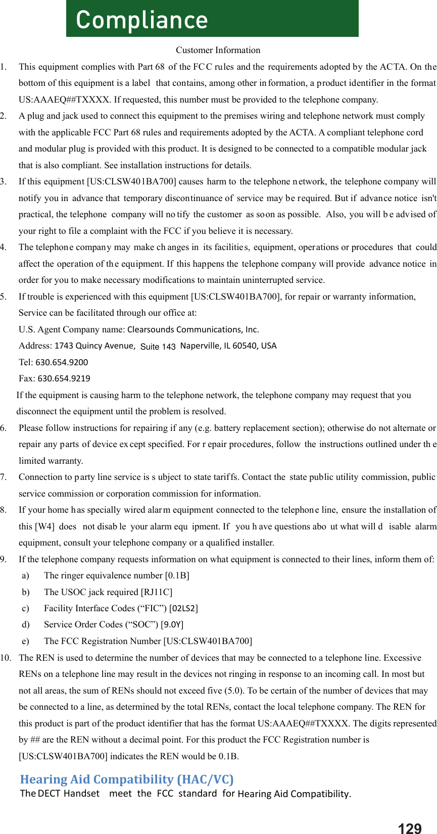 Customer Information 1. This equipment complies with Part 68  of the FC C rules and the requirements adopted by the ACTA. On the bottom of this equipment is a label  that contains, among other in formation, a product identifier in the format US:AAAEQ##TXXXX. If requested, this number must be provided to the telephone company. 2. A plug and jack used to connect this equipment to the premises wiring and telephone network must comply with the applicable FCC Part 68 rules and requirements adopted by the ACTA. A compliant telephone cord and modular plug is provided with this product. It is designed to be connected to a compatible modular jack that is also compliant. See installation instructions for details. 3. If this equipment [US:CLSW401BA700] causes harm to the telephone n etwork, the telephone company will notify you in advance that temporary discontinuance of service may be required. But if  advance notice isn&apos;t practical, the telephone  company will no tify the customer as soon as possible.  Also, you will b e advised of your right to file a complaint with the FCC if you believe it is necessary. 4. The telephone company may  make ch anges in  its facilities, equipment, operations or procedures  that could affect the operation of th e equipment. If this happens the telephone company will provide  advance notice in order for you to make necessary modifications to maintain uninterrupted service. 5. If trouble is experienced with this equipment [US:CLSW401BA700], for repair or warranty information, Service can be facilitated through our office at: U.S. Agent Company name:ClearsoundsCommunications,Inc. Address:1743QuincyAvenue, Naperville,IL60540,USA Tel:630.654.9200 Fax:630.654.9219 If the equipment is causing harm to the telephone network, the telephone company may request that you disconnect the equipment until the problem is resolved. 6. Please follow instructions for repairing if any (e.g. battery replacement section); otherwise do not alternate or repair any parts of device ex cept specified. For r epair procedures, follow the instructions outlined under th e limited warranty. 7. Connection to p arty line service is s ubject to state tariffs. Contact the  state public utility commission, public service commission or corporation commission for information. 8. If your home h as specially wired alar m equipment connected to the telephon e line, ensure the installation of this [W4]  does  not disab le your alarm equ ipment. If  you h ave questions abo ut what will d isable alarm equipment, consult your telephone company or a qualified installer. 9. If the telephone company requests information on what equipment is connected to their lines, inform them of: a) The ringer equivalence number [0.1B] b) The USOC jack required [RJ11C] c) Facility Interface Codes (“FIC”) [02LS2] d) Service Order Codes (“SOC”) [9.0Y] e) The FCC Registration Number [US:CLSW401BA700] 10. The REN is used to determine the number of devices that may be connected to a telephone line. Excessive RENs on a telephone line may result in the devices not ringing in response to an incoming call. In most but not all areas, the sum of RENs should not exceed five (5.0). To be certain of the number of devices that may be connected to a line, as determined by the total RENs, contact the local telephone company. The REN for this product is part of the product identifier that has the format US:AAAEQ##TXXXX. The digits represented by ## are the REN without a decimal point. For this product the FCC Registration number is [US:CLSW401BA700] indicates the REN would be 0.1B. Compliance129HearingAidCompatibility(HAC/VC)The    DECTHandset meettheFCCstandardforHearingAidCompatibility.Suite 143