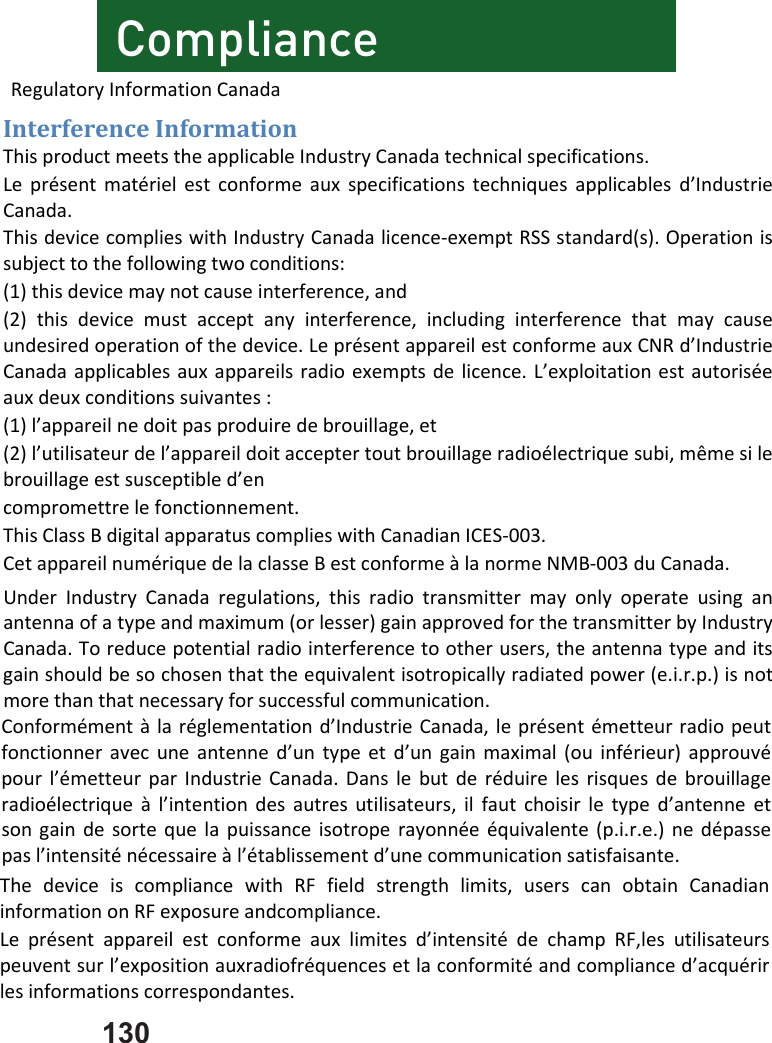 130 ComplianceConformémentàlaréglementationd’IndustrieCanada,leprésentémetteurradiopeutfonctionneravecuneantenned’untypeetd’ungainmaximal(ouinférieur)approuvépourl’émetteurparIndustrieCanada.Danslebutderéduirelesrisquesdebrouillageradioélectriqueàl’intentiondesautresutilisateurs,ilfautchoisirletyped’antenneetsongaindesortequelapuissanceisotroperayonnéeéquivalente(p.i.r.e.)nedépassepasl’intensiténécessaireàl’établissementd’unecommunicationsatisfaisante.InterferenceInformationThisproductmeetstheapplicableIndustryCanadatechnicalspecifications.Leprésentmatérielestconformeauxspecificationstechniquesapplicablesd’IndustrieCanada.ThisdevicecomplieswithIndustryCanadalicence‐exemptRSSstandard(s).Operationissubjecttothefollowingtwoconditions:(1)thisdevicemaynotcauseinterference,and(2)thisdevicemustacceptanyinterference,includinginterferencethatmaycauseundesiredoperationofthedevice.LeprésentappareilestconformeauxCNRd’IndustrieCanadaapplicablesauxappareilsradioexemptsdelicence.L’exploitationestautoriséeauxdeuxconditionssuivantes:(1)l’appareilnedoitpasproduiredebrouillage,et(2)l’utilisateurdel’appareildoitacceptertoutbrouillageradioélectriquesubi,mêmesilebrouillageestsusceptibled’encompromettrelefonctionnement.ThisClassBdigitalapparatuscomplieswithCanadianICES‐003.CetappareilnumériquedelaclasseBestconformeàlanormeNMB‐003duCanada.UnderIndustryCanadaregulations,thisradiotransmittermayonlyoperateusinganantennaofatypeandmaximum(orlesser)gainapprovedforthetransmitterbyIndustryCanada.Toreducepotentialradiointerferencetootherusers,theantennatypeanditsgainshouldbesochosenthattheequivalentisotropicallyradiatedpower(e.i.r.p.)isnotmorethanthatnecessaryforsuccessfulcommunication.RegulatoryInformationCanadaThedeviceiscompliancewithRFfieldstrengthlimits,userscanobtainCanadianinformationonRFexposureandcompliance.Leprésentappareilestconformeauxlimitesd’intensitédechampRF,lesutilisateurspeuventsurl’expositionauxradiofréquencesetlaconformitéandcomplianced’acquérirlesinformationscorrespondantes.