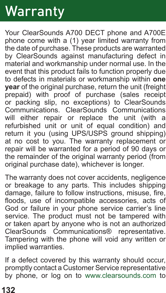 132Your ClearSounds A700 DECT phone and A700E phone come with a (1) year limited warranty from the date of purchase. These products are warranted by ClearSounds against manufacturing defect in material and workmanship under normal use. In the event that this product fails to function properly due to defects in materials or workmanship within one year of the original purchase, return the unit (freight prepaid) with proof of purchase (sales receipt or packing slip, no exceptions) to ClearSounds Communications. ClearSounds Communications will either repair or replace the unit (with a refurbished unit or unit of equal condition) and return it you (using UPS/USPS ground shipping) at no cost to you. The warranty replacement or repair will be warranted for a period of 90 days or the remainder of the original warranty period (from original purchase date), whichever is longer.The warranty does not cover accidents, negligence or breakage to any parts. This includes shipping damage, failure to follow instructions, misuse, re, oods,  use  of  incompatible  accessories,  acts  of God or failure in your phone service carrier’s line service. The product must not be tampered with or taken apart by anyone who is not an authorized ClearSounds Communications® representative. Tampering with the phone will void any written or implied warranties.If a defect covered by this warranty should occur, promptly contact a Customer Service representative by phone, or log on to www.clearsounds.com to Warranty