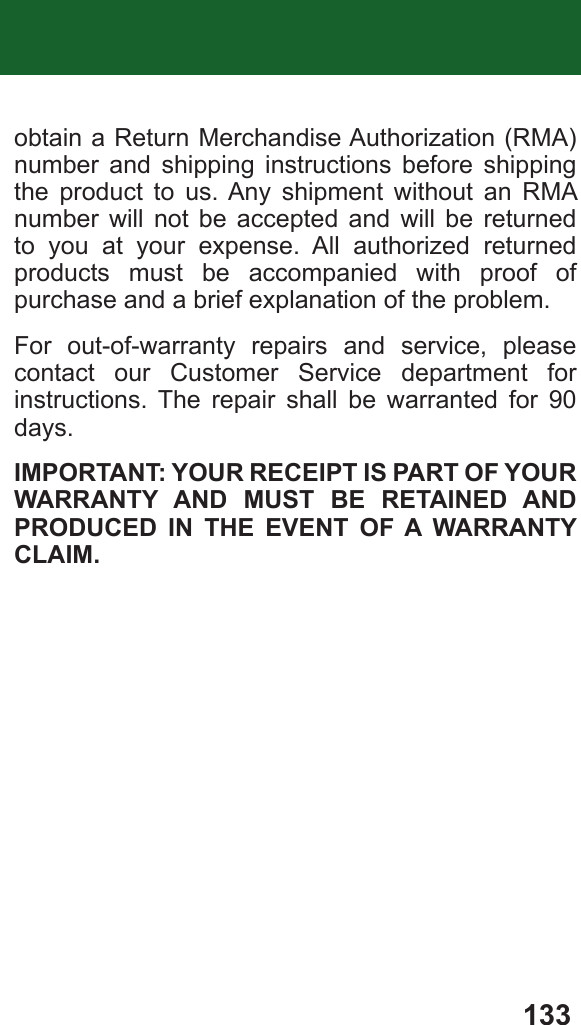 133obtain a Return Merchandise Authorization (RMA) number and shipping instructions before shipping the product to us. Any shipment without an RMA number will not be accepted and will be returned to you at your expense. All authorized returned products must be accompanied with proof of purchase and a brief explanation of the problem.For out-of-warranty repairs and service, please contact our Customer Service department for instructions. The repair shall be warranted for 90 days.IMPORTANT: YOUR RECEIPT IS PART OF YOUR WARRANTY AND MUST BE RETAINED AND PRODUCED IN THE EVENT OF A WARRANTY CLAIM.