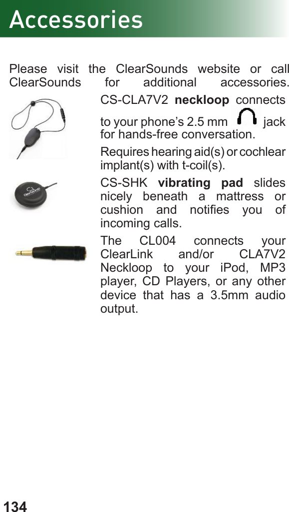 134Please visit the ClearSounds website or call ClearSounds for additional accessories.CS-CLA7V2  neckloop connects to your phone’s 2.5 mm   jack for hands-free conversation.Requires hearing aid(s) or cochlear implant(s) with t-coil(s).CS-SHK  vibrating pad slides nicely beneath a mattress or cushion  and  noties  you  of incoming calls.The CL004 connects your ClearLink and/or CLA7V2 Neckloop to your iPod, MP3 player, CD Players, or any other device that has a 3.5mm audio output.Accessories