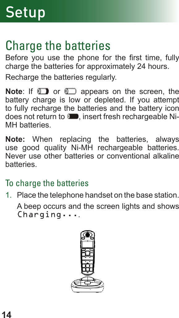 14Charge the batteriesBefore  you  use  the  phone  for  the  rst  time,  fully charge the batteries for approximately 24 hours.Recharge the batteries regularly.Note: If   or   appears on the screen, the battery charge is low or depleted. If you attempt to fully recharge the batteries and the battery icon does not return to  , insert fresh rechargeable Ni-MH batteries.Note: When replacing the batteries, always use good quality Ni-MH rechargeable batteries. Never use other batteries or conventional alkaline batteries.To charge the batteries         1.  Place the telephone handset on the base station.A beep occurs and the screen lights and shows Charging....                        Setup