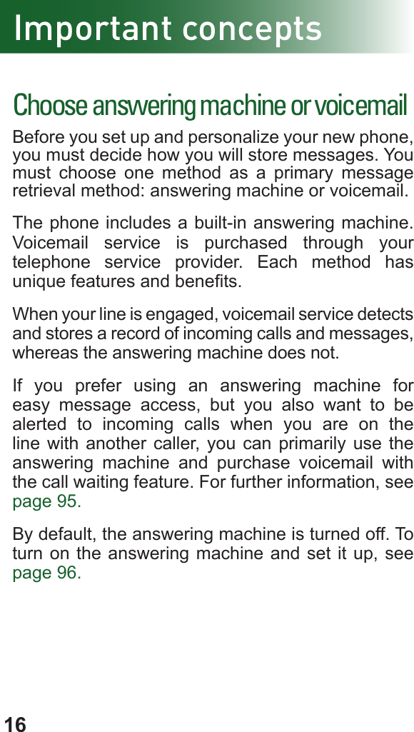 16Important conceptsChoose answering machine or voicemailBefore you set up and personalize your new phone, you must decide how you will store messages. You must choose one method as a primary message retrieval method: answering machine or voicemail.The phone includes a built-in answering machine. Voicemail service is purchased through your  telephone service provider. Each method has unique features and benets.When your line is engaged, voicemail service detects and stores a record of incoming calls and messages, whereas the answering machine does not.If you prefer using an answering machine for easy message access, but you also want to be alerted to incoming calls when you are on the line with another caller, you can primarily use the answering machine and purchase voicemail with the call waiting feature. For further information, see page 95.By default, the answering machine is turned off. To turn on the answering machine and set it up, see page 96.