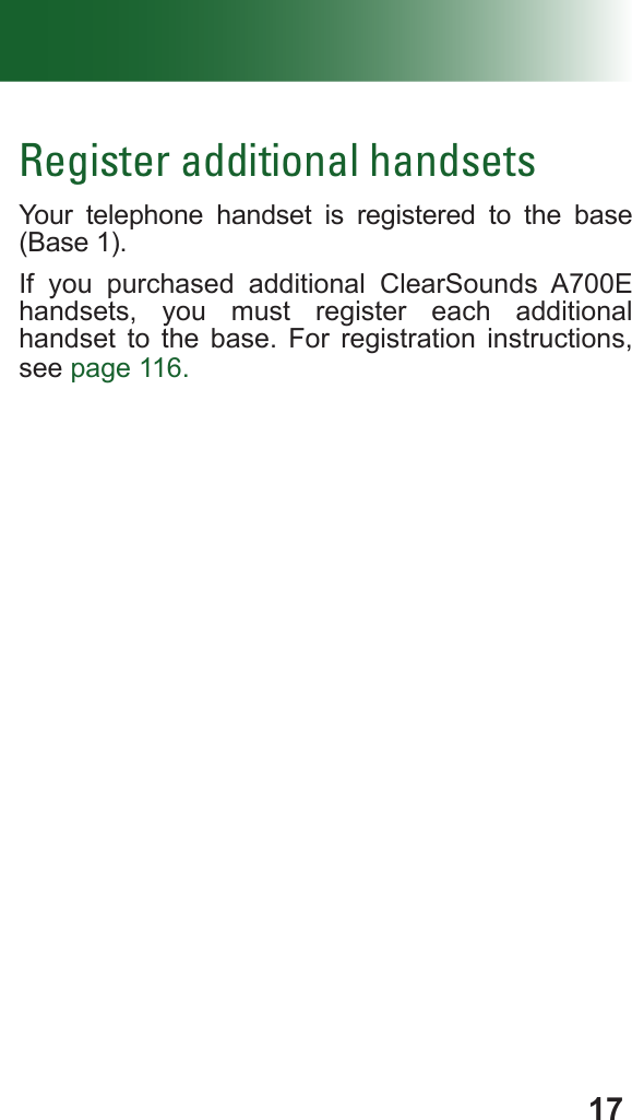 17Register additional handsetsYour telephone handset is registered to the base (Base 1). If you purchased additional ClearSounds A700E handsets, you must register each additional  handset to the base. For registration instructions, see page 116.