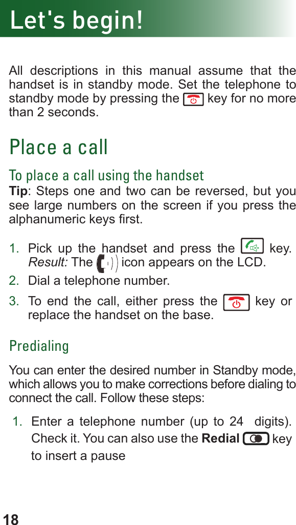 18Let&apos;s begin!All descriptions in this manual assume that the handset is in standby mode. Set the telephone to standby mode by pressing the   key for no more than 2 seconds.Place a callTo place a call using the handsetTip: Steps one and two can be reversed, but you see large numbers on the screen if you press the alphanumeric keys rst.1.  Pick up the handset and press the   key. Result: The   icon appears on the LCD.2.  Dial a telephone number.3.  To end the call, either press the   key or replace the handset on the base.PredialingYou can enter the desired number in Standby mode, which allows you to make corrections before dialing to connect the call. Follow these steps:1.  Enter a telephone number (up to 24  digits). Check it. You can also use the Redial  key to insert a pause