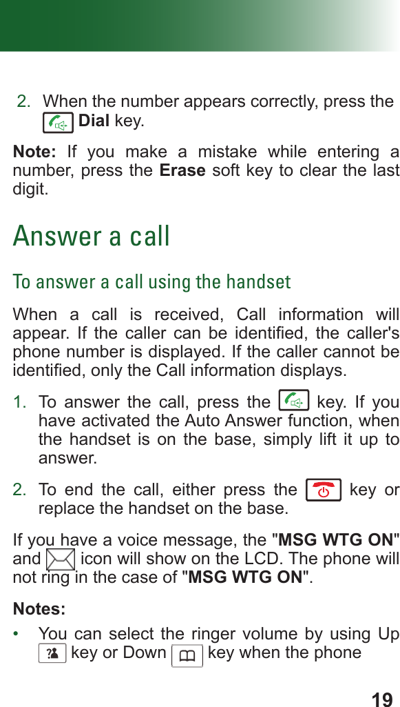 192.  When the number appears correctly, press the  Dial key.Note: If you make a mistake while entering a number, press the Erase soft key to clear the last digit.Answer a callTo answer a call using the handsetWhen a call is received, Call information will appear.  If  the  caller  can  be  identied,  the  caller&apos;s phone number is displayed. If the caller cannot be identied, only the Call information displays. 1.  To answer the call, press the   key. If you have activated the Auto Answer function, when the handset is on the base, simply lift it up to answer.2.  To end the call, either press the   key or replace the handset on the base.If you have a voice message, the &quot;MSG WTG ON&quot; and   icon will show on the LCD. The phone will not ring in the case of &quot;MSG WTG ON&quot;.Notes:•  You can select the ringer volume by using Up      key or Down      key when the phone 