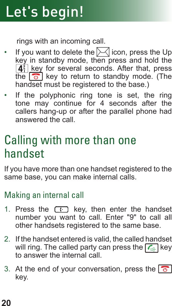 20      rings with an incoming call.•  If you want to delete the   icon, press the Up key in standby mode, then press and hold the      key for several seconds. After that, press the   key to return to standby mode. (The handset must be registered to the base.)•  If the polyphonic ring tone is set, the ring tone may continue for 4 seconds after the callers hang-up or after the parallel phone had answered the call.Calling with more than one handsetIf you have more than one handset registered to the same base, you can make internal calls.Making an internal call1.  Press the   key, then enter the handset number you want to call. Enter &quot;9&quot; to call all other handsets registered to the same base.2.  If the handset entered is valid, the called handset will ring. The called party can press the   key to answer the internal call.3.  At the end of your conversation, press the   key.Let&apos;s begin!