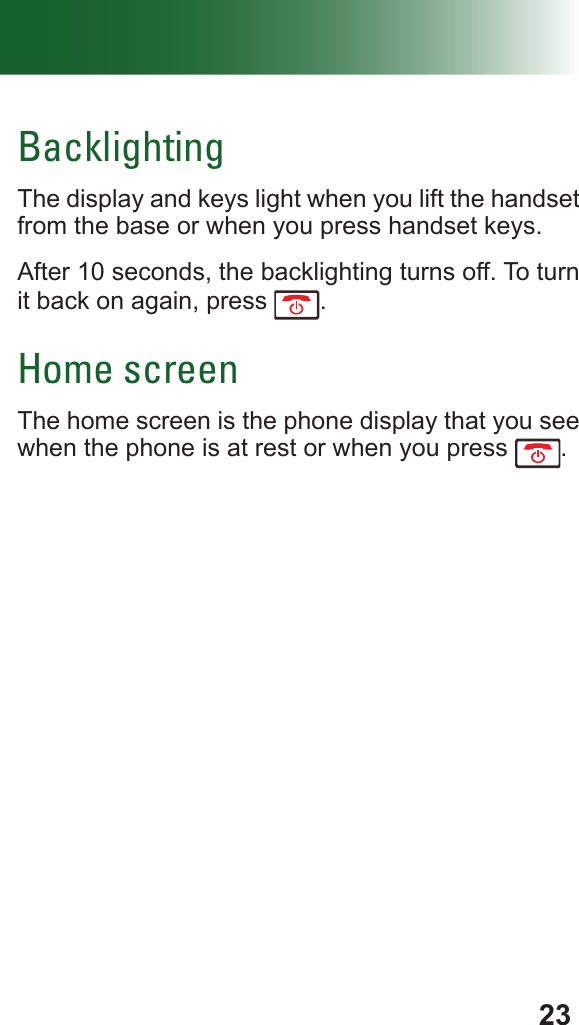 23BacklightingThe display and keys light when you lift the handset from the base or when you press handset keys.After 10 seconds, the backlighting turns off. To turn it back on again, press  .Home screenThe home screen is the phone display that you see when the phone is at rest or when you press  .