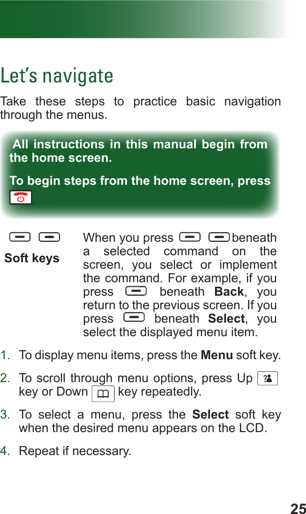 25Let’s navigateTake these steps to practice basic navigation through the menus.All instructions in this manual begin from the home screen.To begin steps from the home screen, press . Soft keysWhen you press  beneath a selected command on the screen, you select or implement the command. For example, if you press   beneath Back, you return to the previous screen. If you press   beneath Select, you select the displayed menu item.1.  To display menu items, press the Menu soft key.2.  To scroll through menu options, press Up     f key or Down      key repeatedly.3.  To select a menu, press the Select soft key when the desired menu appears on the LCD.4.  Repeat if necessary.