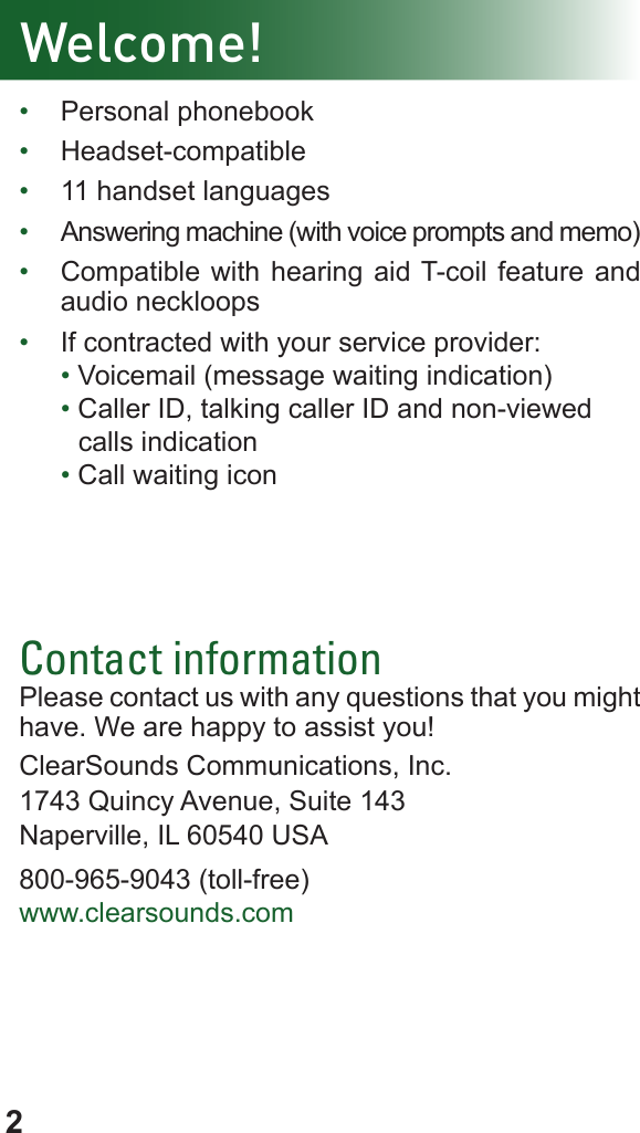 2Welcome!•  Personal phonebook•  Headset-compatible•  11 handset languages•  Answering machine (with voice prompts and memo)•  Compatible with hearing aid T-coil feature and audio neckloops•  If contracted with your service provider:• Voicemail (message waiting indication)• Caller ID, talking caller ID and non-viewed       calls indication• Call waiting iconContact informationPlease contact us with any questions that you might have. We are happy to assist you!ClearSounds Communications, Inc.1743 Quincy Avenue, Suite 143Naperville, IL 60540 USA800-965-9043 (toll-free)www.clearsounds.com