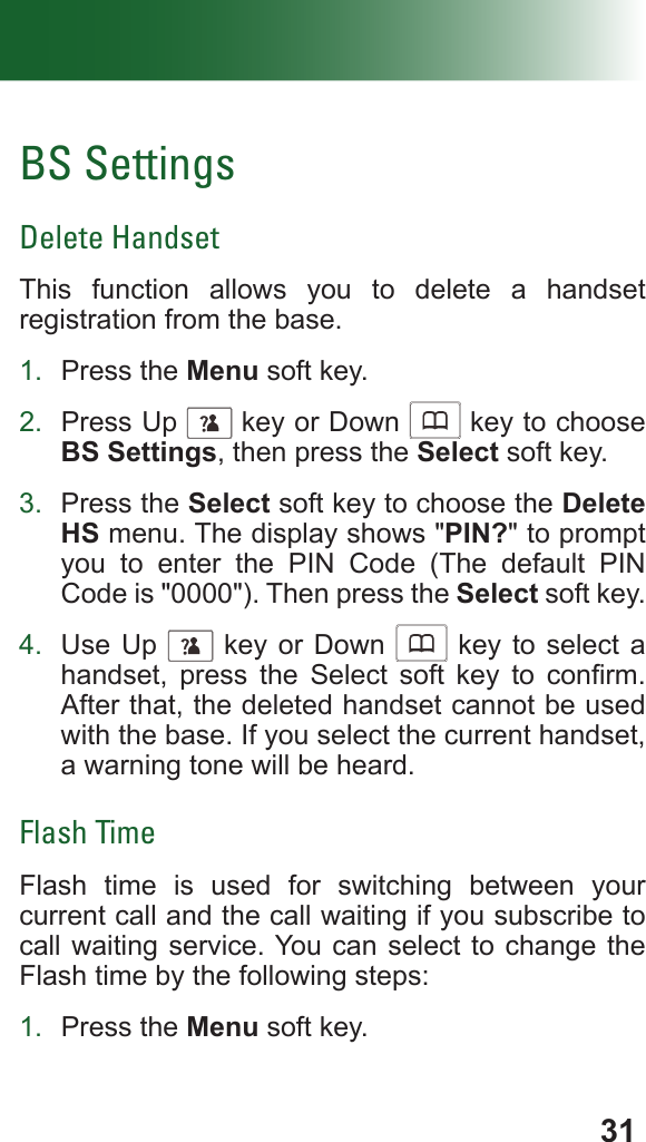 31BS SettingsDelete HandsetThis function allows you to delete a handset registration from the base.1.  Press the Menu soft key.2.  Press Up      key or Down      key to choose BS Settings, then press the Select soft key.3.  Press the Select soft key to choose the Delete HS menu. The display shows &quot;PIN?&quot; to prompt you to enter the PIN Code (The default PIN Code is &quot;0000&quot;). Then press the Select soft key.4.  Use Up      key or Down      key to select a handset,  press  the  Select  soft  key  to  conrm. After that, the deleted handset cannot be used with the base. If you select the current handset, a warning tone will be heard.Flash TimeFlash time is used for switching between your current call and the call waiting if you subscribe to call waiting service. You can select to change the Flash time by the following steps:1.  Press the Menu soft key.
