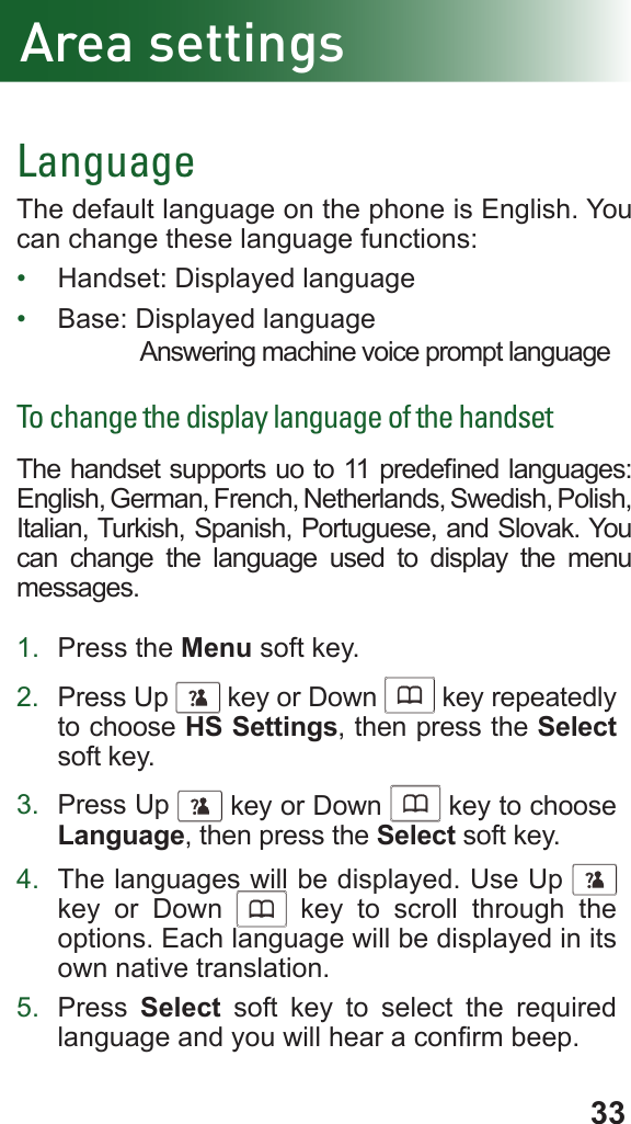 33Area settingsLanguageThe default language on the phone is English. You can change these language functions:•  Handset: Displayed language•  Base: Displayed languageAnswering machine voice prompt languageTo change the display language of the handsetThe handset supports uo to 11 predened languages: English, German, French, Netherlands, Swedish, Polish, Italian, Turkish, Spanish, Portuguese, and Slovak. You can change the language used to display the menu messages.1.  Press the Menu soft key.2.  Press Up      key or Down      key repeatedly to choose HS Settings, then press the Select soft key.3.  Press Up      key or Down      key to choose Language, then press the Select soft key.4.  The languages will be displayed. Use Up     key or Down      key to scroll through the options. Each language will be displayed in its own native translation.5.  Press  Select soft key to select the required language and you will hear a conrm beep.