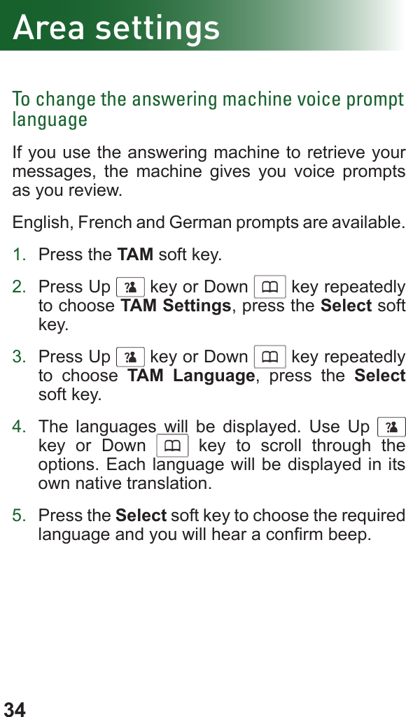 34Area settingsTo change the answering machine voice prompt languageIf you use the answering machine to retrieve your messages, the machine gives you voice prompts as you review. English, French and German prompts are available.1.  Press the TAM soft key.2.  Press Up      key or Down      key repeatedly to choose TAM Settings, press the Select soft key.3.  Press Up      key or Down      key repeatedly to choose TAM Language, press the Select soft key.4.  The languages will be displayed. Use Up     key or Down      key to scroll through the options. Each language will be displayed in its own native translation.5.  Press the Select soft key to choose the required language and you will hear a conrm beep.