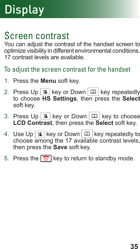 35DisplayScreen contrastYou can adjust the contrast of the handset screen to optimize visibility in different environmental conditions. 17 contrast levels are available.To adjust the screen contrast for the handset1.  Press the Menu soft key.2.  Press Up      key or Down      key repeatedly to choose HS Settings, then press the Select soft key.3.  Press Up      key or Down      key to choose LCD Contrast, then press the Select soft key.4.  Use Up      key or Down      key repeatedly to choose among the 17 available contrast levels, then press the Save soft key.5.  Press the   key to return to standby mode.