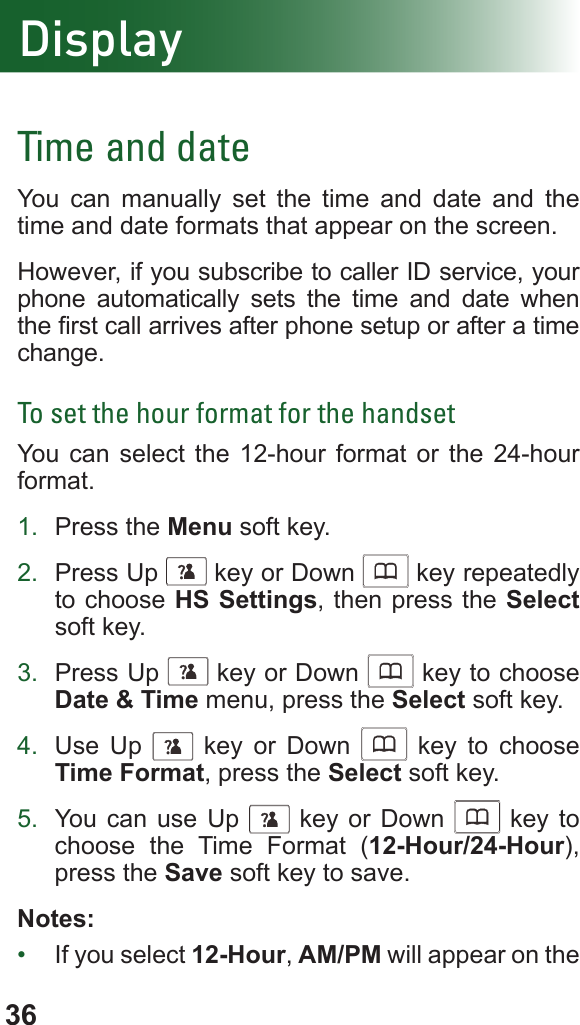 36DisplayTime and dateYou can manually set the time and date and the time and date formats that appear on the screen.However, if you subscribe to caller ID service, your phone automatically sets the time and date when the rst call arrives after phone setup or after a time change.To set the hour format for the handsetYou can select the 12-hour format or the 24-hour format.1.  Press the Menu soft key.2.  Press Up      key or Down      key repeatedly to choose HS Settings, then press the Select soft key.3.  Press Up      key or Down      key to choose Date &amp; Time menu, press the Select soft key.4.  Use Up      key or Down      key to choose Time Format, press the Select soft key.5.  You can use Up      key or Down      key to choose the Time Format (12-Hour/24-Hour), press the Save soft key to save.Notes:•  If you select 12-Hour, AM/PM will appear on the 