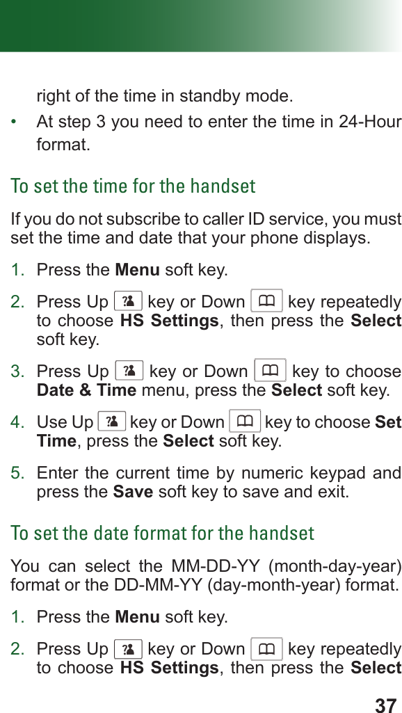 37right of the time in standby mode.•  At step 3 you need to enter the time in 24-Hour format.To set the time for the handsetIf you do not subscribe to caller ID service, you must set the time and date that your phone displays.1.  Press the Menu soft key.2.  Press Up      key or Down      key repeatedly to choose HS Settings, then press the Select soft key.3.  Press Up      key or Down      key to choose Date &amp; Time menu, press the Select soft key.4.  Use Up      key or Down      key to choose Set Time, press the Select soft key.5.  Enter the current time by numeric keypad and press the Save soft key to save and exit.To set the date format for the handsetYou can select the MM-DD-YY (month-day-year)  format or the DD-MM-YY (day-month-year) format.1.  Press the Menu soft key.2.  Press Up      key or Down      key repeatedly to choose HS Settings, then press the Select 